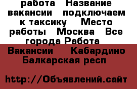 работа › Название вакансии ­ подключаем к таксику  › Место работы ­ Москва - Все города Работа » Вакансии   . Кабардино-Балкарская респ.